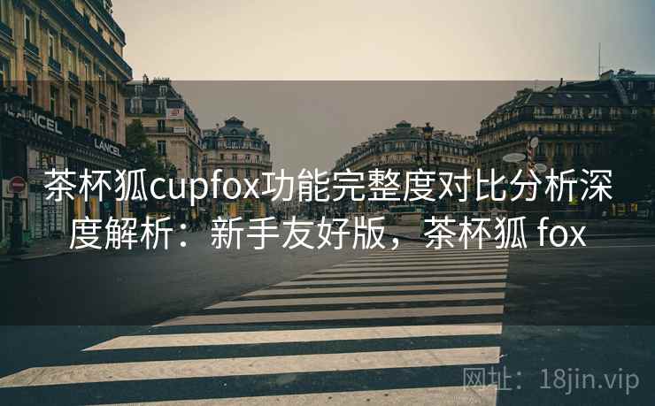茶杯狐cupfox功能完整度对比分析深度解析：新手友好版，茶杯狐 fox