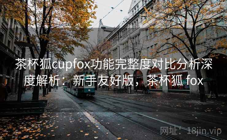 茶杯狐cupfox功能完整度对比分析深度解析：新手友好版，茶杯狐 fox