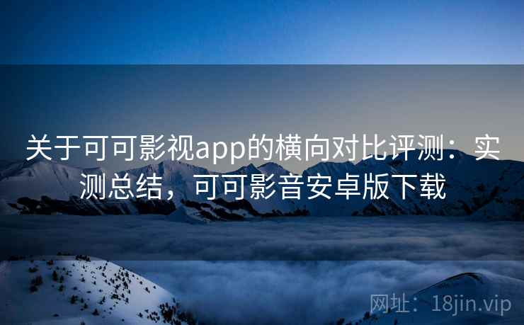 关于可可影视app的横向对比评测：实测总结，可可影音安卓版下载