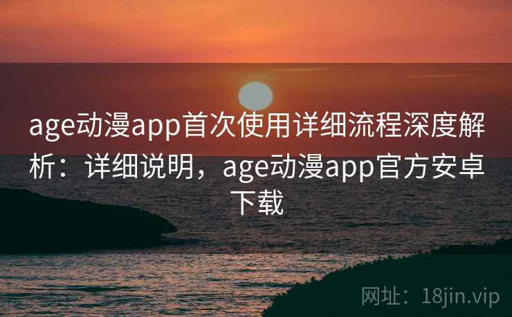 age动漫app首次使用详细流程深度解析：详细说明，age动漫app官方安卓下载