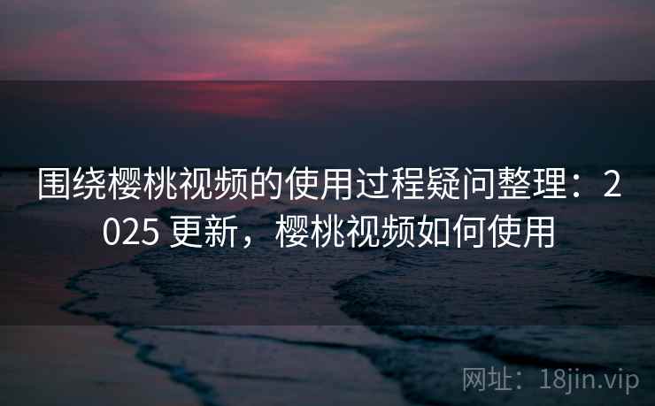 围绕樱桃视频的使用过程疑问整理：2025 更新，樱桃视频如何使用