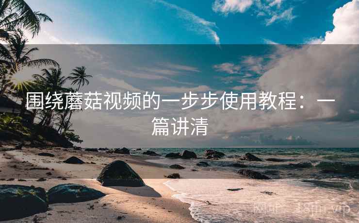 围绕蘑菇视频的一步步使用教程：一篇讲清