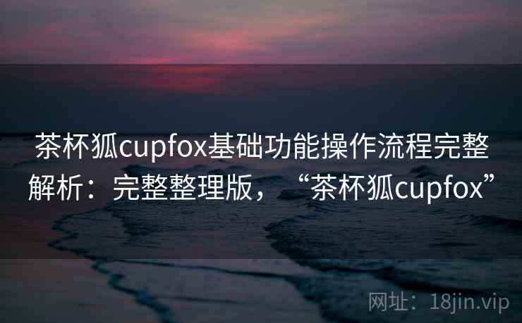 茶杯狐cupfox基础功能操作流程完整解析：完整整理版，“茶杯狐cupfox”