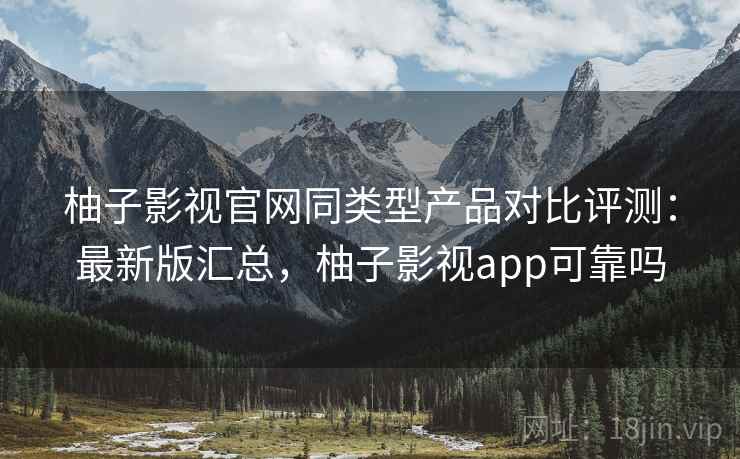 柚子影视官网同类型产品对比评测：最新版汇总，柚子影视app可靠吗