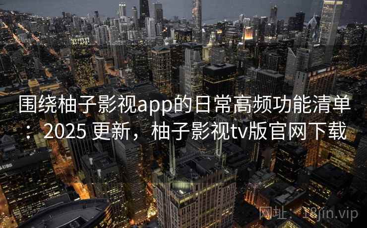 围绕柚子影视app的日常高频功能清单：2025 更新，柚子影视tv版官网下载
