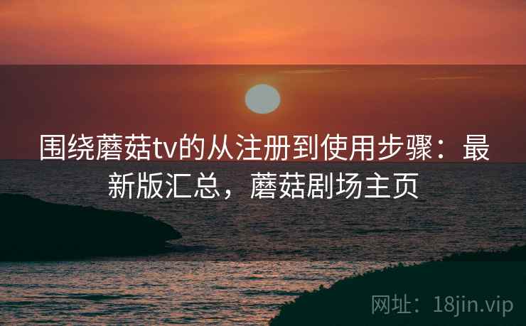 围绕蘑菇tv的从注册到使用步骤：最新版汇总，蘑菇剧场主页