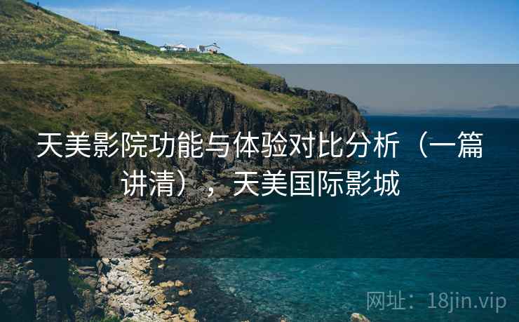 天美影院功能与体验对比分析（一篇讲清），天美国际影城