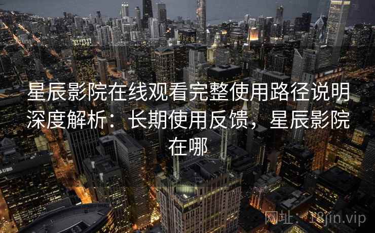 星辰影院在线观看完整使用路径说明深度解析：长期使用反馈，星辰影院在哪