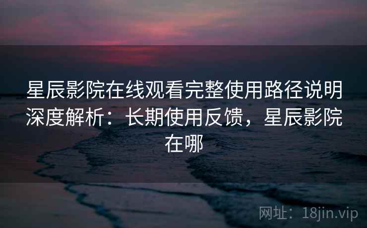 星辰影院在线观看完整使用路径说明深度解析：长期使用反馈，星辰影院在哪