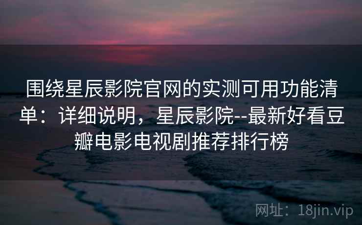 围绕星辰影院官网的实测可用功能清单：详细说明，星辰影院--最新好看豆瓣电影电视剧推荐排行榜