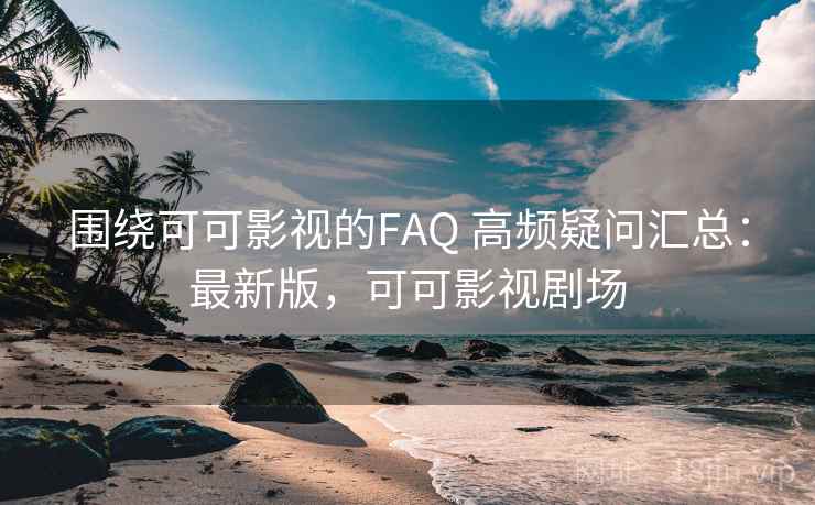 围绕可可影视的FAQ 高频疑问汇总：最新版，可可影视剧场