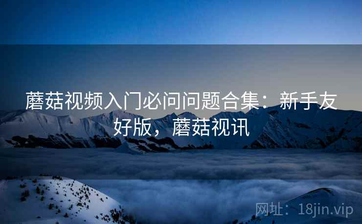 蘑菇视频入门必问问题合集：新手友好版，蘑菇视讯