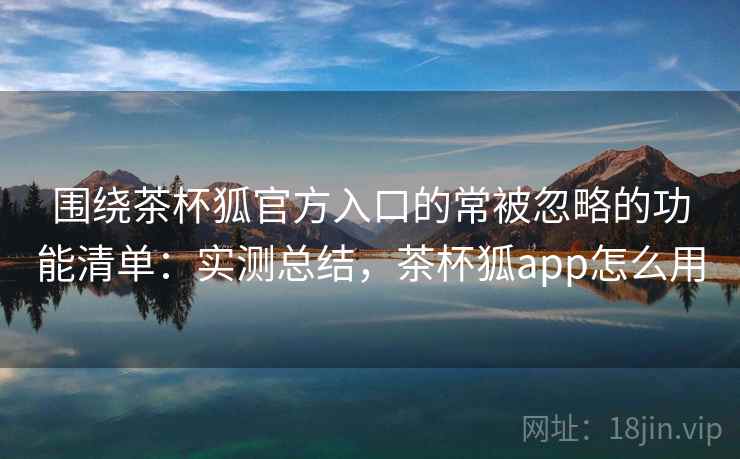 围绕茶杯狐官方入口的常被忽略的功能清单：实测总结，茶杯狐app怎么用