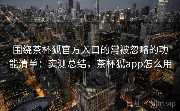 围绕茶杯狐官方入口的常被忽略的功能清单：实测总结，茶杯狐app怎么用