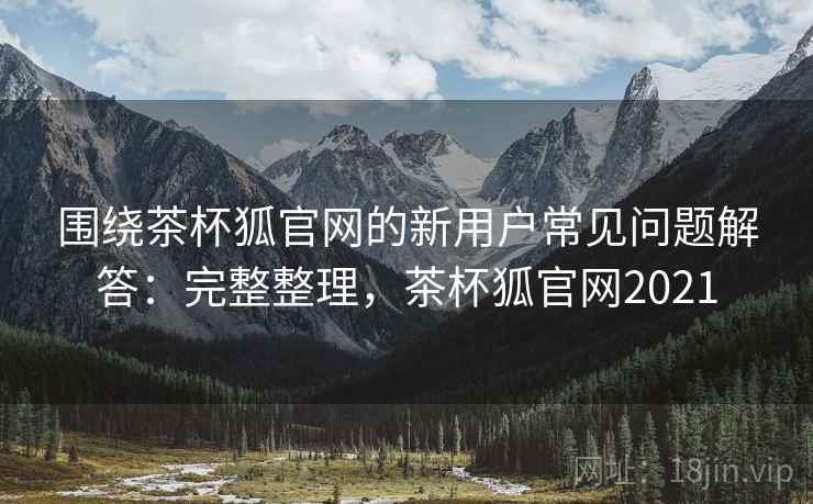 围绕茶杯狐官网的新用户常见问题解答：完整整理，茶杯狐官网2021