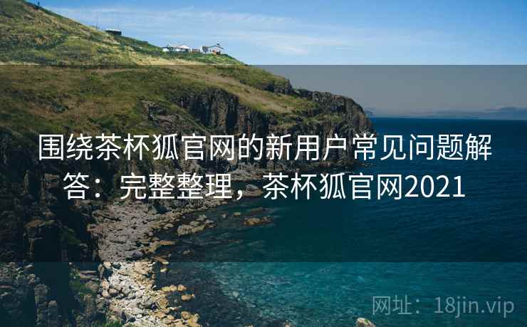 围绕茶杯狐官网的新用户常见问题解答：完整整理，茶杯狐官网2021
