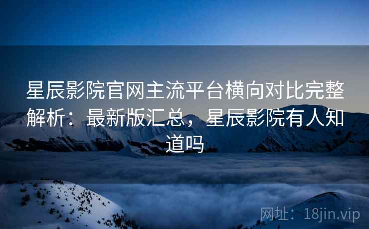 星辰影院官网主流平台横向对比完整解析：最新版汇总，星辰影院有人知道吗