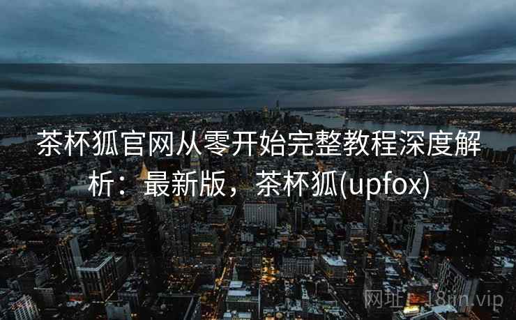 茶杯狐官网从零开始完整教程深度解析：最新版，茶杯狐(upfox)