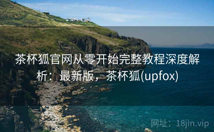 茶杯狐官网从零开始完整教程深度解析：最新版，茶杯狐(upfox)