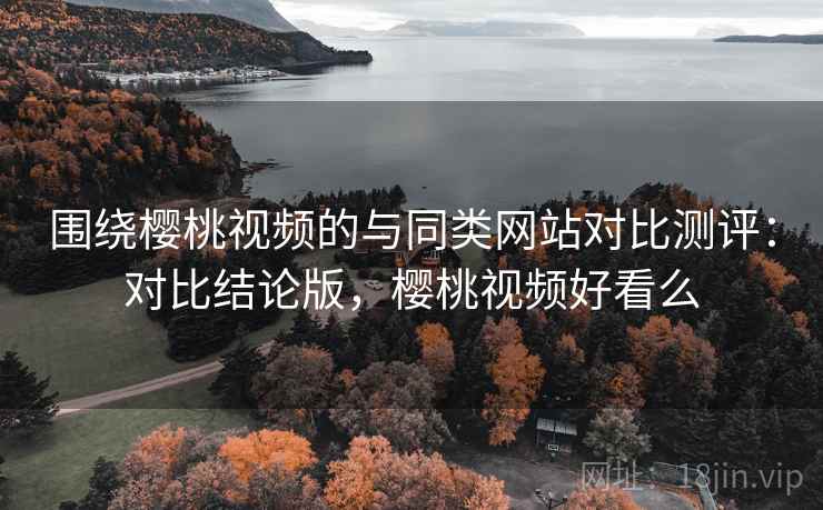 围绕樱桃视频的与同类网站对比测评:对比结论版,樱桃视频好看么 围绕樱桃视频的与同类网站对比测评:对比结论版,樱桃视频好看么