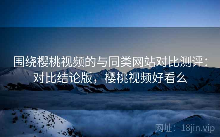 围绕樱桃视频的与同类网站对比测评:对比结论版,樱桃视频好看么 围绕樱桃视频的与同类网站对比测评:对比结论版,樱桃视频好看么