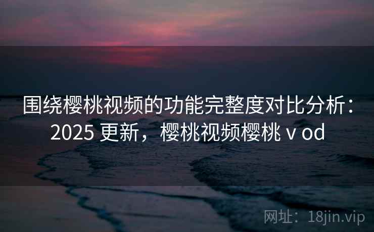 围绕樱桃视频的功能完整度对比分析：2025 更新，樱桃视频樱桃ⅴod