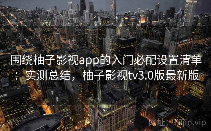 围绕柚子影视app的入门必配设置清单：实测总结，柚子影视tv3.0版最新版