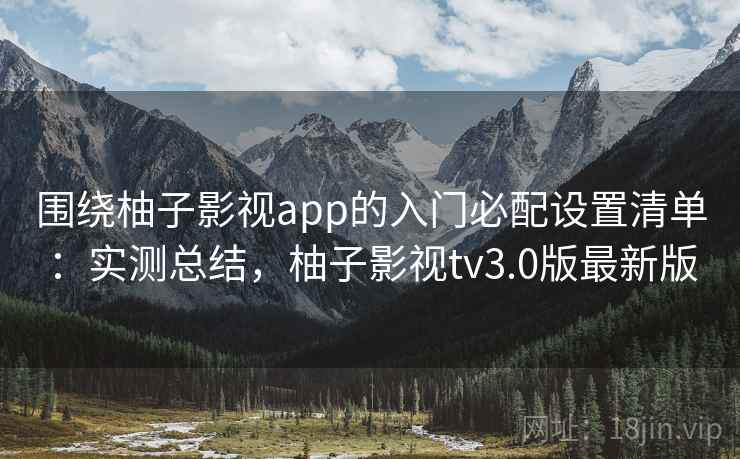 围绕柚子影视app的入门必配设置清单：实测总结，柚子影视tv3.0版最新版