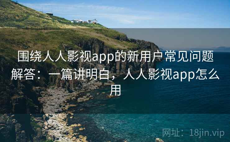 围绕人人影视app的新用户常见问题解答：一篇讲明白，人人影视app怎么用