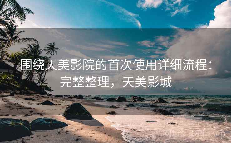 围绕天美影院的首次使用详细流程:完整整理,天美影城 围绕天美影院的首次使用详细流程:完整整理,天美影城