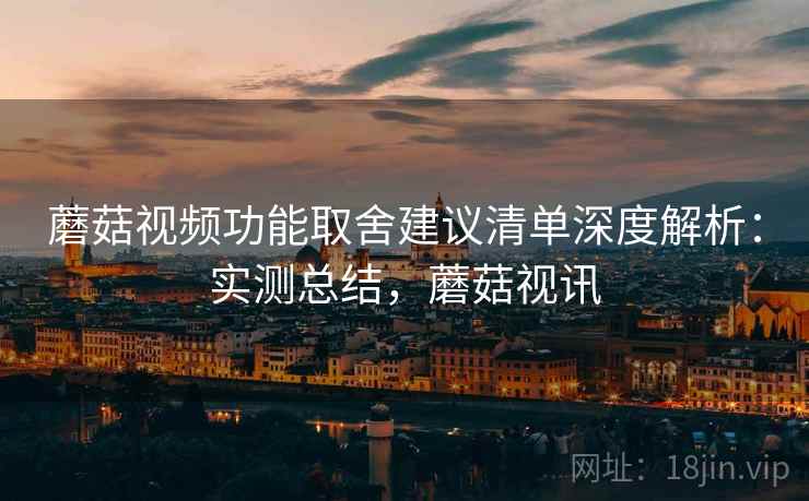 蘑菇视频功能取舍建议清单深度解析：实测总结，蘑菇视讯