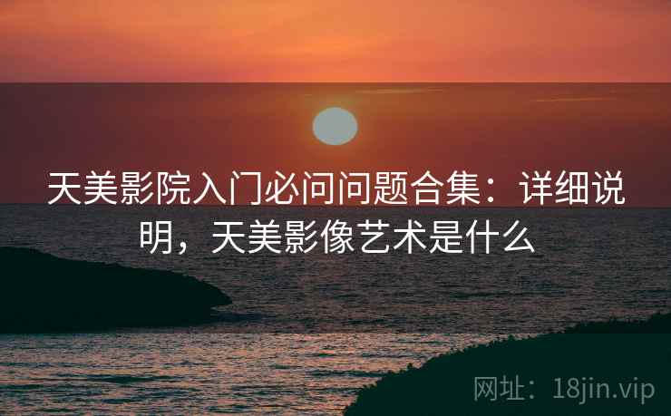 天美影院入门必问问题合集:详细说明,天美影像艺术是什么 天美影院入门必问问题合集:详细说明,天美影像艺术是什么