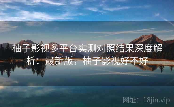 柚子影视多平台实测对照结果深度解析：最新版，柚子影视好不好