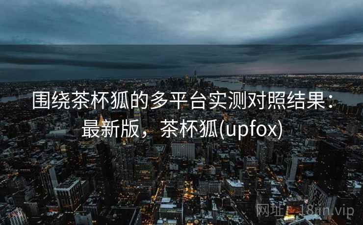 围绕茶杯狐的多平台实测对照结果：最新版，茶杯狐(upfox)