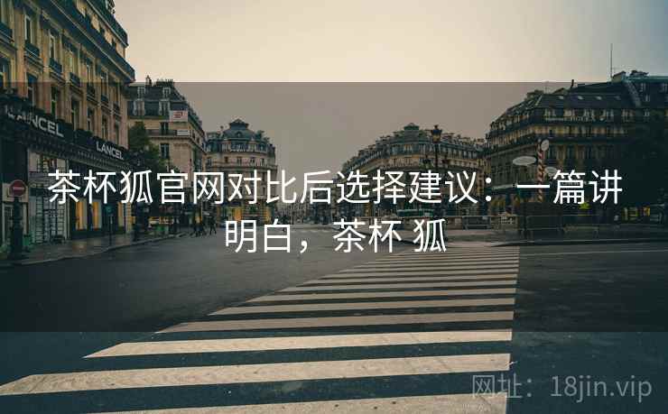 茶杯狐官网对比后选择建议:一篇讲明白,茶杯 狐 茶杯狐官网对比后选择建议:一篇讲明白,茶杯 狐