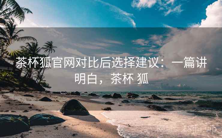 茶杯狐官网对比后选择建议:一篇讲明白,茶杯 狐 茶杯狐官网对比后选择建议:一篇讲明白,茶杯 狐