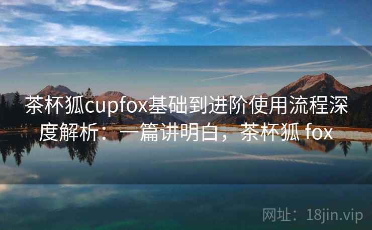 茶杯狐cupfox基础到进阶使用流程深度解析:一篇讲明白,茶杯狐 fox 茶杯狐cupfox基础到进阶使用流程深度解析:一篇讲明白,茶杯狐 fox