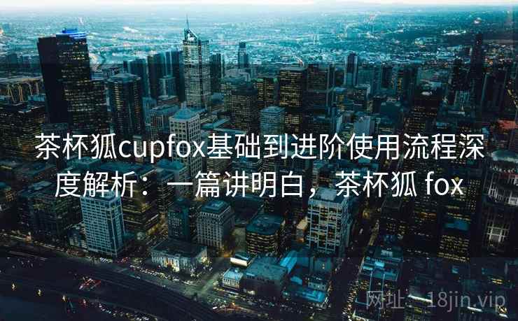 茶杯狐cupfox基础到进阶使用流程深度解析:一篇讲明白,茶杯狐 fox 茶杯狐cupfox基础到进阶使用流程深度解析:一篇讲明白,茶杯狐 fox