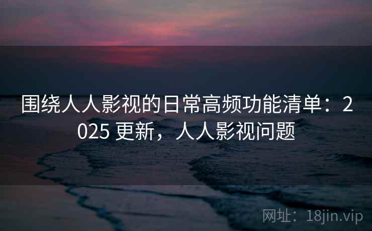 围绕人人影视的日常高频功能清单:2025 更新,人人影视问题 围绕人人影视的日常高频功能清单:2025 更新,人人影视问题