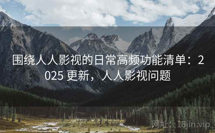 围绕人人影视的日常高频功能清单:2025 更新,人人影视问题 围绕人人影视的日常高频功能清单:2025 更新,人人影视问题