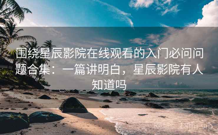 围绕星辰影院在线观看的入门必问问题合集：一篇讲明白，星辰影院有人知道吗