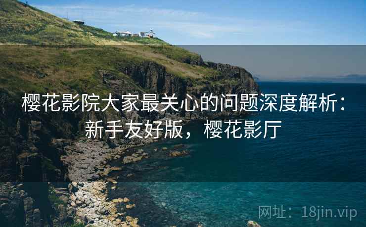 樱花影院大家最关心的问题深度解析：新手友好版，樱花影厅