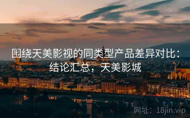 围绕天美影视的同类型产品差异对比:结论汇总,天美影城 围绕天美影视的同类型产品差异对比:结论汇总,天美影城
