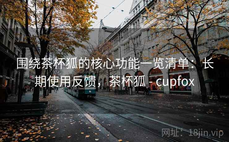 围绕茶杯狐的核心功能一览清单:长期使用反馈,茶杯狐 - cupfox 围绕茶杯狐的核心功能一览清单:长期使用反馈,茶杯狐 - cupfox