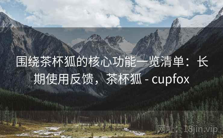 围绕茶杯狐的核心功能一览清单:长期使用反馈,茶杯狐 - cupfox 围绕茶杯狐的核心功能一览清单:长期使用反馈,茶杯狐 - cupfox
