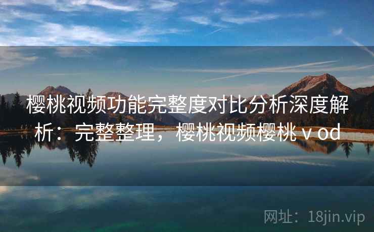 樱桃视频功能完整度对比分析深度解析：完整整理，樱桃视频樱桃ⅴod