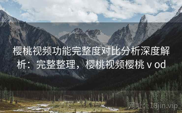 樱桃视频功能完整度对比分析深度解析：完整整理，樱桃视频樱桃ⅴod