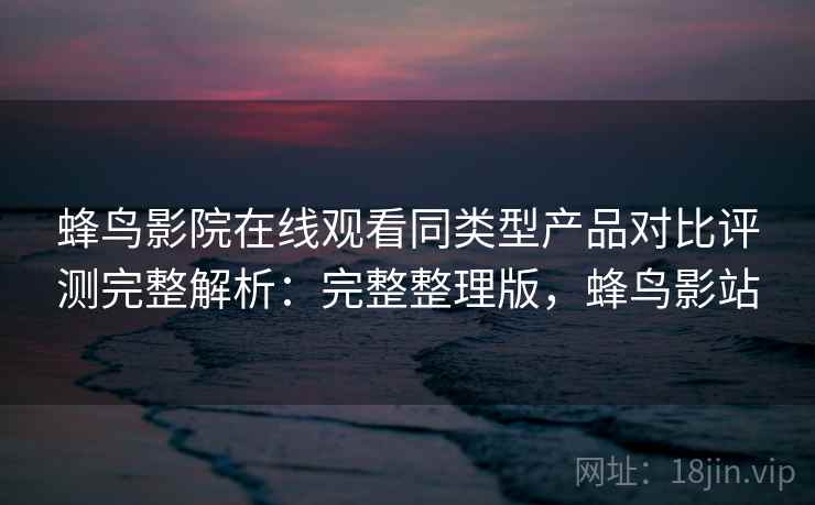 蜂鸟影院在线观看同类型产品对比评测完整解析:完整整理版,蜂鸟影站 蜂鸟影院在线观看同类型产品对比评测完整解析:完整整理版,蜂鸟影站