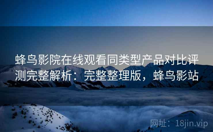 蜂鸟影院在线观看同类型产品对比评测完整解析:完整整理版,蜂鸟影站 蜂鸟影院在线观看同类型产品对比评测完整解析:完整整理版,蜂鸟影站
