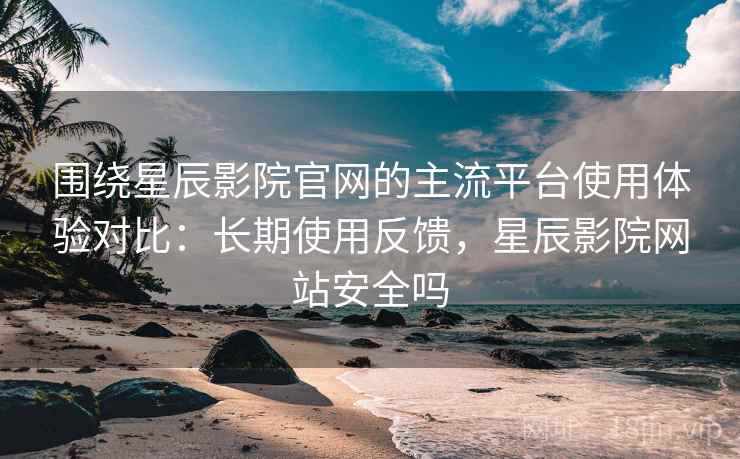 围绕星辰影院官网的主流平台使用体验对比：长期使用反馈，星辰影院网站安全吗